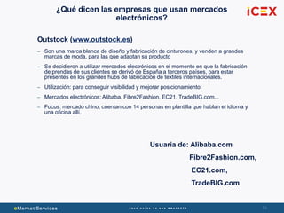 74
¿Qué dicen las empresas que usan mercados
electrónicos?
Outstock (www.outstock.es)
– Son una marca blanca de diseño y fabricación de cinturones, y venden a grandes
marcas de moda, para las que adaptan su producto
– Se decidieron a utilizar mercados electrónicos en el momento en que la fabricación
de prendas de sus clientes se derivó de España a terceros países, para estar
presentes en los grandes hubs de fabricación de textiles internacionales.
– Utilización: para conseguir visibilidad y mejorar posicionamiento
– Mercados electrónicos: Alibaba, Fibre2Fashion, EC21, TradeBIG.com...
– Focus: mercado chino, cuentan con 14 personas en plantilla que hablan el idioma y
una oficina allí.
Usuaria de: Alibaba.com
Fibre2Fashion.com,
EC21.com,
TradeBIG.com
 