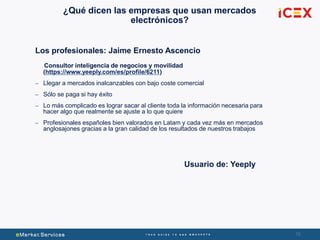 76
¿Qué dicen las empresas que usan mercados
electrónicos?
Los profesionales: Jaime Ernesto Ascencio
Consultor inteligencia de negocios y movilidad
(https://www.yeeply.com/es/profile/6211)
– Llegar a mercados inalcanzables con bajo coste comercial
– Sólo se paga si hay éxito
– Lo más complicado es lograr sacar al cliente toda la información necesaria para
hacer algo que realmente se ajuste a lo que quiere
– Profesionales españoles bien valorados en Latam y cada vez más en mercados
anglosajones gracias a la gran calidad de los resultados de nuestros trabajos
Usuario de: Yeeply
 