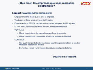 78
¿Qué dicen las empresas que usan mercados
electrónicos?
Lozagal (www.jaenvirgenextra.com)
– Empezaron online desde que se creo la empresa.
– Venden en el Reino Unido a través de Fincalink.
– Exportan entre el 25-35%, también a otros países europeos, América y Asia
– El 10% de su producción se vende a través de este eMarketplace
– VENTAJAS:
– Mayor conocimiento del mercado para colocar el producto
– Mayor confianza del consumidor al comprar a través de Fincalink
– CONSEJOS
– Hay que tratar por todos los medios de estar bien posicionado en la red. Los
mercados electrónicos ayudan
– Da muchas ventas y una imagen de producto ideal para el cliente.
Usuaria de: Fincalink
 