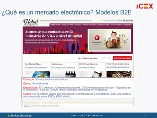 9
¿Qué es un mercado electrónico? Modelos B2B
Comercia: Vinos y bebidas alcoholicas.
Ópera: Mundialmente
Estadísticas: 870 ofertas y 300 demandas activas, 6.700 empresas de más de 100 países en
el directorio y más de 35.000 vinos y bebidas alcohólicas en el catálogo.
Costes: No se cobran gastos por transacción a compradores y vendedores. Sólo una cuota a
vendedores de entre €395 y €995 al año. .
 