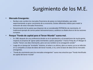 Surgimiento de los M.E.Mercado Emergente: Reciben este nombre los mercados financieros de países no industrializados, que están experimentando un gran crecimiento de su economía. Existen diferentes índices para medir la evolución de estos mercados financieros.Denominación de los países que disponen de un considerable POTENCIAL de crecimiento. Al tradicional ejemplo de ciertos países latinoamericanos y asiáticos se añade ahora el de las naciones europeas.Porque “Fondo de capital para el Tercer Mundo” suena mal.En 1981 después de una conferencia donde se vio la aprobación y el escepticismo de mucha gente, respecto al proyecto de “ganar plata invirtiendo a países pequeños”. Francis Finlay de J.P. Morgan le resalto “tienen una idea interesante, pero con ese nombre no la conseguirán vender”Luego de un tiempo de “ermitaño” Antoine, al volver a su oficina, abre un memo; ya no se referirán en su compañía a la base de datos del tercer mundo, si no, como la base de datos de los mercados emergentes.“Fondo de crecimiento para los mercados emergentes” suena mas atractivo que “Fondo Versificado de capital del tercer mundo”
