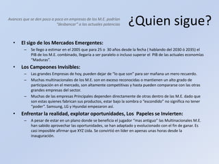 ¿Quien sigue?El sigo de los Mercados Emergentes:Se llego a estimar en el 2005 que para 25 o  30 años desde la fecha ( hablando del 2030 ó 2035) el PIB de los M.E. combinado, llegaría a ser paralelo o incluso superar el  PIB de las actuales economías “Maduras”.Los Campeones Invisibles:Las grandes Empresas de hoy, pueden dejar de “lo que son” para ser mañana un mero recuerdo.Muchas multinacionales de los M.E. son en exceso reconocidas o mantienen un alto grado de participación en el mercado, son altamente competitivas y hasta pueden compararse con las otras grandes empresas del sector.Muchas de las empresas Principales dependen directamente de otras dentro de las M.E. dado que son estas quienes fabrican sus productos, estar bajo la sombra o “escondido” no significa no tener “poder”. Samsung, LG y Hyundai empezaron así.Enfrentar la realidad, explotar oportunidades, Los  Papeles se Invierten:A pesar de estar en un plano donde se beneficia el jugador “mas antiguo” las Multinacionales M.E. han sabido aprovechar las oportunidades, se han adaptado y evolucionado con el fin de ganar. Es casi imposible afirmar que XYZ Ltda. Se convirtió en líder en apenas unas horas desde la inauguración.Avances que se den poco a poco en empresas de los M.E. podrían “desbancar” a las actuales potencias