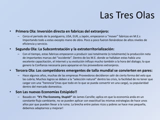 Las Tres OlasPrimera Ola: Inversión directa en fabricas del extranjero:Cerca el periodo de la postguerra, USA, EUR, y Japón, empezaron a “mover” fabricas en M.E.s Importando todo a estas excepto mano de obra. Poco a poco fueron llenándose de altos niveles de eficiencia y servicio.Segunda Ola: La Subcontratación y la extraterritorialización:Con el tiempo, estas fabricas empezaron a producir casi totalmente (o totalmente) la producción neta de importantes marcas del “occidente”. Dentro de los M.E. donde se hallaban estas había una excelente capacitación, el internet y su evolución influyo mucho también a la hora del dialogo; lo que genero la Confianza necesaria para apoyarse en los proveedores extranjeros.Tercera Ola: Los competidores emergentes de talla mundial se convierten en pares:Hace algunos años, muchas de las empresas Proveedoras decidieron salir de cierta forma del velo que las cubría; Muchos logros se deben a la “selección natural” dentro las crisis, la facilidad de no tener que cargar con una “herencia”(mas que todo en lo que se pueda convertir en una carga), su popularidad dentro del mercado domestico.Son Las nuevas Economías Estúpido!!Basado en  “It’s The Economy, Stupid!” de James Carville; aplica en que la economía anda en un constante flujo cambiante, no se pueden aplicar con exactitud las mismas estrategias de hace unos años por que pueden llevar a la ruina. La brecha entre países ricos y pobres se hace mas pequeña, debemos adaptarnos y mejorar!