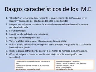 Rasgos característicos de los  M.E.“Desatar” un sector industrial mediante el aprovechamiento del “enfoque en el legado” y la creación de  oportunidades a los recién llegadosIntegrar Verticalmente la cadena de abastecimiento mediante la creación de una pericia relacionadaSer un camaleónInvertir en el modelo de subcontratación Perseguir una estrategia sur-surVolverse global para resolver el problema de la zona postalUtilizar el velo del anonimato y aspirar a ser la empresa mas grande de la cual nadie ha oído hablar jamásDirigir la clásica estrategia “de guerra” a los nichos de mercado sin lider en cursoOfrezca inteligencia barata en vez de musculo (costos de investigación mas accesibles)Concéntrese en actividades centrales, subcontrate el restoConviértase en líder del mercado en las economías principalesMantenga bajos costos y alta calidadInvierta en investigación y desarrolloContrate y motive los mejores y mas talentososConstruya una marca fuerteMotive a los empleadosAtienda bien a los clientes