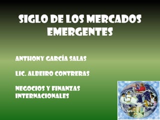 SIGLO DE LOS MERCADOS EMERGENTES Anthony García salas Lic. Albeiro contrerasNEGOCIOS Y FINANZAS INTERNACIONALES 