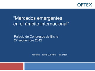 “Mercados emergentes
en el ámbito internacional”

Palacio de Congresos de Elche
27 septiembre 2012



           Ponente:   Pablo O. Gómez   Dir. Oftex.
 
