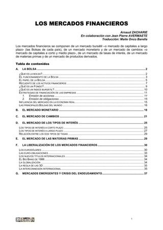 LOS MERCADOS FINANCIEROS
                                                                                                           Arnaud ZACHARIE
                                                                                 En colaboración con Jean Pierre AVERMAETE
                                                                                               Traducción: Maite Onco Barella

Los mercados financieros se componen de un mercado bursátil –o mercado de capitales a largo
plazo- (las Bolsas de cada país), de un mercado monetario y de un mercado de cambios –o
mercado de capitales a corto y medio plazo-, de un mercado de tasas de interés, de un mercado
de materias primas y de un mercado de productos derivados.

Tabla de contenidos
A.       LA BOLSA ............................................................................................................................................... 2
     ¿QUE ES LA BOLSA?........................................................................................................................................ 2
     EL FUNCIONAMIENTO DE LA BOLSA .................................................................................................................. 3
     EL PAPEL DE LA BOLSA .................................................................................................................................... 5
     RECUENTO DE LOS ACTIVOS FINANCIEROS ........................................................................................................ 7
     ¿QUÉ ES UN FONDO?...................................................................................................................................... 9
     ¿QUÉ ES UN ÍNDICE BURSÁTIL? ...................................................................................................................... 10
     ESTRATEGIAS DE FINANCIACIÓN DE LAS EMPRESAS ......................................................................................... 11
        1.   Emisión de acciones ...................................................................................................................... 11
        2.   Emisión de obligaciones ................................................................................................................ 15
     INFLUENCIA DEL MERCADO EN LA ECONOMIA REAL........................................................................................... 15
     LAS PRINCIPALES BOLSAS DEL MUNDO ........................................................................................................... 16
B.      EL MERCADO MONETARIO ................................................................................................................ 18

C.      EL MERCADO DE CAMBIOS ............................................................................................................... 21

D.      EL MERCADO DE LOS TIPOS DE INTERÉS ...................................................................................... 25
     LOS TIPOS DE INTERÉS A CORTO PLAZO .......................................................................................................... 25
     LOS TIPOS DE INTERÉS A LARGO PLAZO .......................................................................................................... 27
     RELACIÓN ENTRE LOS DOS TIPOS DE TASAS .................................................................................................... 29
E.       EL MERCADO DE LAS MATERIAS PRIMAS ...................................................................................... 29

F.      LA LIBERALIZACIÓN DE LOS MERCADOS FINANCIEROS ............................................................. 30
     LOS EURODÓLARES ....................................................................................................................................... 30
     LAS EURO-OBLIGACIONES .............................................................................................................................. 33
     LOS NUEVOS TÍTULOS INTERNACIONALES ........................................................................................................ 34
     EL BIG BANG DE 1986................................................................................................................................... 34
     LA GLOBALIZACIÓN ........................................................................................................................................ 34
     LA REGLA DE LAS 3D ..................................................................................................................................... 35
     LA INTERCONNEXIÓN INTERNACIONAL ............................................................................................................. 35
G.       MERCADOS EMERGENTES Y CRISIS DEL ENDEUDAMIENTO....................................................... 37




                                                                                                                                               1
 