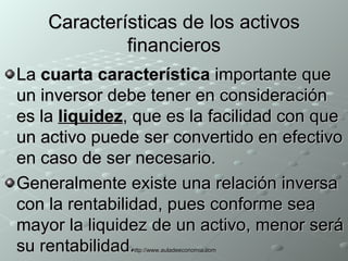 Características de los activos financieros La  cuarta característica  importante que un inversor debe tener en consideración es la  liquidez , que es la facilidad con que un activo puede ser convertido en efectivo en caso de ser necesario.  Generalmente existe una relación inversa con la rentabilidad, pues conforme sea mayor la liquidez de un activo, menor será su rentabilidad. 