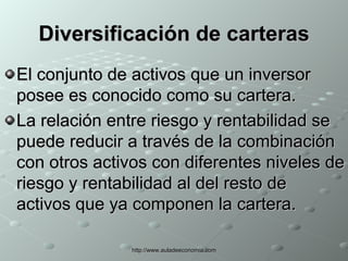 Diversificación de carteras El conjunto de activos que un inversor posee es conocido como su cartera. La relación entre riesgo y rentabilidad se puede reducir a través de la combinación con otros activos con diferentes niveles de riesgo y rentabilidad al del resto de activos que ya componen la cartera. 