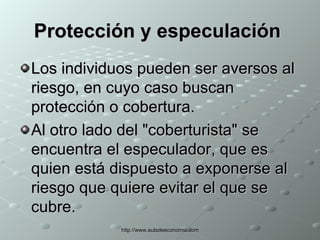 Protección y especulación   Los individuos pueden ser aversos al riesgo, en cuyo caso buscan protección o cobertura.  Al otro lado del "coberturista" se encuentra el especulador, que es quien está dispuesto a exponerse al riesgo que quiere evitar el que se cubre.  