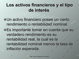 Los activos financieros y el tipo de interés   Un activo financiero posee un cierto rendimiento o rentabilidad nominal. Es importante tomar en cuenta que su verdadero rendimiento es su rentabilidad real, la cual es la rentabilidad nominal menos la tasa de inflación esperada.   