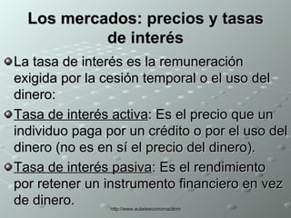 Los mercados: precios y tasas de interés La tasa de interés es la remuneración exigida por la cesión temporal o el uso del dinero: Tasa de interés activa : Es el precio que un individuo paga por un crédito o por el uso del dinero (no es en sí el precio del dinero).  Tasa de interés pasiva : Es el rendimiento por retener un instrumento financiero en vez de dinero. 