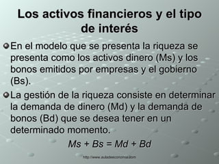 Los activos financieros y el tipo de interés En el modelo que se presenta la riqueza se presenta como los activos dinero (Ms) y los bonos emitidos por empresas y el gobierno (Bs). La gestión de la riqueza consiste en determinar la demanda de dinero (Md) y la demanda de bonos (Bd) que se desea tener en un determinado momento. Ms + Bs = Md + Bd 