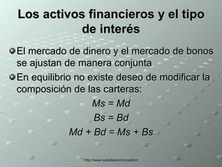 Los activos financieros y el tipo de interés El mercado de dinero y el mercado de bonos se ajustan de manera conjunta En equilibrio no existe deseo de modificar la composición de las carteras: Ms = Md Bs = Bd Md + Bd = Ms + Bs 