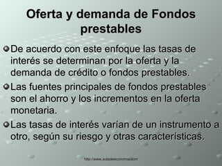 Oferta y demanda de Fondos prestables De acuerdo con este enfoque las tasas de interés se determinan por la oferta y la demanda de crédito o fondos prestables. Las fuentes principales de fondos prestables son el ahorro y los incrementos en la oferta monetaria. Las tasas de interés varían de un instrumento a otro, según su riesgo y otras características. 