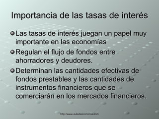 Importancia de las tasas de interés Las tasas de interés juegan un papel muy importante en las economías Regulan el flujo de fondos entre ahorradores y deudores. Determinan las cantidades efectivas de fondos prestables y las cantidades de instrumentos financieros que se comerciarán en los mercados financieros. 