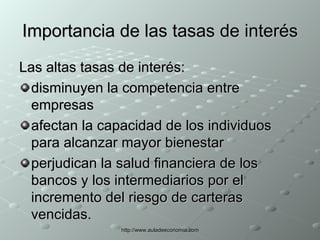 Importancia de las tasas de interés Las altas tasas de interés: disminuyen la competencia entre empresas afectan la capacidad de los individuos para alcanzar mayor bienestar perjudican la salud financiera de los bancos y los intermediarios por el incremento del riesgo de carteras vencidas. 