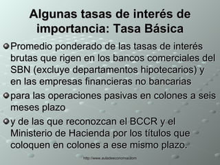 Algunas tasas de interés de importancia: Tasa Básica Promedio ponderado de las tasas de interés brutas que rigen en los bancos comerciales del SBN (excluye departamentos hipotecarios) y en las empresas financieras no bancarias para las operaciones pasivas en colones a seis meses plazo y de las que reconozcan el BCCR y el Ministerio de Hacienda por los títulos que coloquen en colones a ese mismo plazo. 