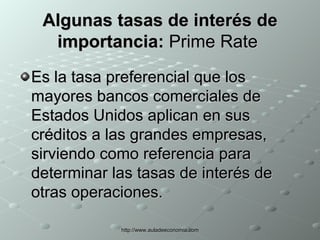 Algunas tasas de interés de importancia:  Prime Rate  Es la tasa preferencial que los mayores bancos comerciales de Estados Unidos aplican en sus créditos a las grandes empresas, sirviendo como referencia para determinar las tasas de interés de otras operaciones.  