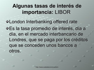 Algunas tasas de interés de importancia:  LIBOR  London Interbanking offered rate Es la tasa promedio de interés, día a día, en el mercado interbancario de Londres, que se paga por los créditos que se conceden unos bancos a otros.  