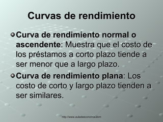 Curvas de rendimiento Curva de rendimiento normal o ascendente : Muestra que el costo de los préstamos a corto plazo tiende a ser menor que a largo plazo.  Curva de rendimiento plana : Los costo de corto y largo plazo tienden a ser similares. 