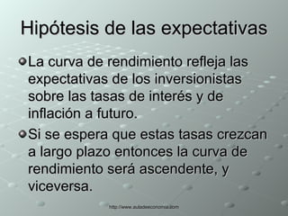 Hipótesis de las expectativas La curva de rendimiento refleja las expectativas de los inversionistas sobre las tasas de interés y de inflación a futuro.  Si se espera que estas tasas crezcan a largo plazo entonces la curva de rendimiento será ascendente, y viceversa. 