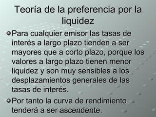 Teoría de la preferencia por la liquidez Para cualquier emisor las tasas de interés a largo plazo tienden a ser mayores que a corto plazo, porque los valores a largo plazo tienen menor liquidez y son muy sensibles a los desplazamientos generales de las tasas de interés. Por tanto la curva de rendimiento tenderá a ser ascendente.  