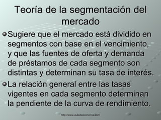 Teoría de la segmentación del mercado Sugiere que el mercado está dividido en segmentos con base en el vencimiento, y que las fuentes de oferta y demanda de préstamos de cada segmento son distintas y determinan su tasa de interés.  La relación general entre las tasas vigentes en cada segmento determinan la pendiente de la curva de rendimiento. 