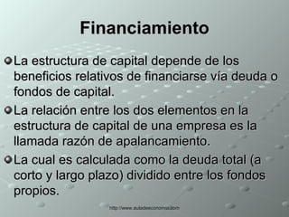 Financiamiento La estructura de capital depende de los beneficios relativos de financiarse vía deuda o fondos de capital. La relación entre los dos elementos en la estructura de capital de una empresa es la llamada razón de apalancamiento. La cual es calculada como la deuda total (a corto y largo plazo) dividido entre los fondos propios. 
