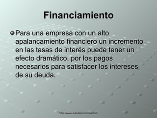 Financiamiento Para una empresa con un alto apalancamiento financiero un incremento en las tasas de interés puede tener un efecto dramático, por los pagos necesarios para satisfacer los intereses de su deuda. 