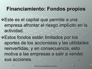 Financiamiento:  Fondos propios Este es el capital que permite a una empresa afrontar el riesgo implícito en la actividad. Estos fondos están limitados por los aportes de los accionistas y las utilidades reinvertidas, y en consecuencia, esto motiva a las empresas a salir a vender sus acciones. 