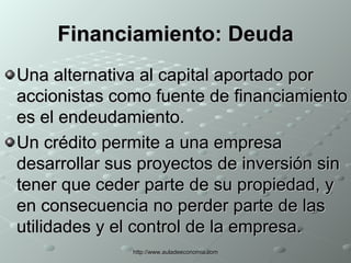 Financiamiento:  Deuda Una alternativa al capital aportado por accionistas como fuente de financiamiento es el endeudamiento. Un crédito permite a una empresa desarrollar sus proyectos de inversión sin tener que ceder parte de su propiedad, y en consecuencia no perder parte de las utilidades y el control de la empresa. 