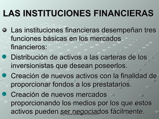LAS INSTITUCIONES FINANCIERAS   Las instituciones financieras desempeñan tres funciones básicas en los mercados financieros: Distribución de activos a las carteras de los inversionistas que desean poseerlos.   Creación de nuevos activos con la finalidad de proporcionar fondos a los prestatarios.  Creación de nuevos mercados proporcionando los medios por los que estos activos pueden ser negociados fácilmente.  