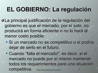 EL GOBIERNO: La regulación La principal justificación de la regulación del gobierno es que el mercado, por sí solo, no producirá en forma eficiente o no lo hará al menor costo posible: Si un mercado no es competitivo o si podría dejar de serlo en el futuro. Cuando “falla el mercado", es decir, si el mercado no puede por sí mismo mantener todos los requerimientos para una situación competitiva.   