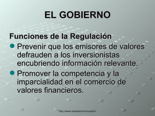 EL GOBIERNO Funciones de la Regulación Prevenir que los emisores de valores defrauden a los inversionistas encubriendo información relevante.  Promover la competencia y la imparcialidad en el comercio de valores financieros.  