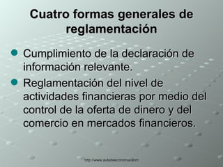 Cuatro formas generales de reglamentación Cumplimiento de la declaración de información relevante. Reglamentación del nivel de actividades financieras por medio del control de la oferta de dinero y del comercio en mercados financieros. 