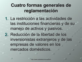 Cuatro formas generales de reglamentación La restricción a las actividades de las instituciones financieras y de su manejo de activos y pasivos. Reducción de la libertad de los inversionistas extranjeros y de las empresas de valores en los mercados domésticos. 