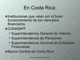 En Costa Rica: Instituciones que velan por el buen funcionamiento de los mercados financieros CONASIFF  Superintendencia General de Valores  Superintendencia de Pensiones Superintendencia General de Entidades Financieras Banco Central de Costa Rica 