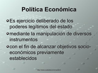 Política Económica Es ejercicio deliberado de los poderes legítimos del estado  mediante la manipulación de diversos instrumentos con el fin de alcanzar objetivos socio-económicos previamente establecidos  