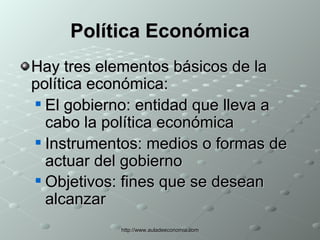 Política Económica Hay tres elementos básicos de la política económica: El gobierno: entidad que lleva a cabo la política económica  Instrumentos: medios o formas de actuar del gobierno  Objetivos: fines que se desean alcanzar   