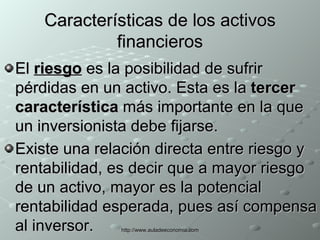 Características de los activos financieros El  riesgo  es la posibilidad de sufrir pérdidas en un activo. Esta es la  tercer característica  más importante en la que un inversionista debe fijarse.  Existe una relación directa entre riesgo y rentabilidad, es decir que a mayor riesgo de un activo, mayor es la potencial rentabilidad esperada, pues así compensa al inversor.   