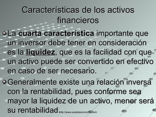 Características de los activos financieros La  cuarta característica  importante que un inversor debe tener en consideración es la  liquidez , que es la facilidad con que un activo puede ser convertido en efectivo en caso de ser necesario.  Generalmente existe una relación inversa con la rentabilidad, pues conforme sea mayor la liquidez de un activo, menor será su rentabilidad. http://www.auladeeconomia.com 