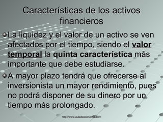 Características de los activos financieros La liquidez y el valor de un activo se ven afectados por el tiempo, siendo el  valor temporal  la  quinta característica  más importante que debe estudiarse. A mayor plazo tendrá que ofrecerse al inversionista un mayor rendimiento, pues no podrá disponer de su dinero por un tiempo más prolongado.  http://www.auladeeconomia.com 