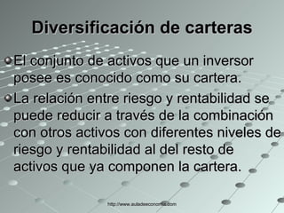 Diversificación de carteras El conjunto de activos que un inversor posee es conocido como su cartera. La relación entre riesgo y rentabilidad se puede reducir a través de la combinación con otros activos con diferentes niveles de riesgo y rentabilidad al del resto de activos que ya componen la cartera. http://www.auladeeconomia.com 