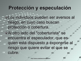 Protección y especulación   Los individuos pueden ser aversos al riesgo, en cuyo caso buscan protección o cobertura.  Al otro lado del "coberturista" se encuentra el especulador, que es quien está dispuesto a exponerse al riesgo que quiere evitar el que se cubre.  http://www.auladeeconomia.com 