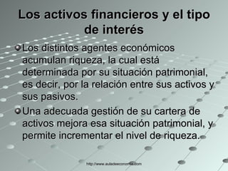 Los activos financieros y el tipo de interés Los distintos agentes económicos acumulan riqueza, la cual está determinada por su situación patrimonial, es decir, por la relación entre sus activos y sus pasivos. Una adecuada gestión de su cartera de activos mejora esa situación patrimonial, y permite incrementar el nivel de riqueza. http://www.auladeeconomia.com 