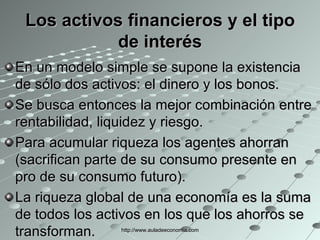 Los activos financieros y el tipo de interés En un modelo simple se supone la existencia de sólo dos activos: el dinero y los bonos. Se busca entonces la mejor combinación entre rentabilidad, liquidez y riesgo. Para acumular riqueza los agentes ahorran (sacrifican parte de su consumo presente en pro de su consumo futuro). La riqueza global de una economía es la suma de todos los activos en los que los ahorros se transforman.  http://www.auladeeconomia.com 