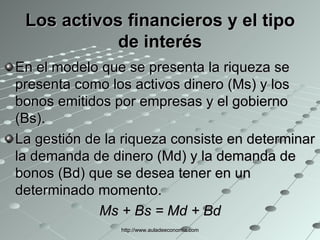 Los activos financieros y el tipo de interés En el modelo que se presenta la riqueza se presenta como los activos dinero (Ms) y los bonos emitidos por empresas y el gobierno (Bs). La gestión de la riqueza consiste en determinar la demanda de dinero (Md) y la demanda de bonos (Bd) que se desea tener en un determinado momento. Ms + Bs = Md + Bd http://www.auladeeconomia.com 