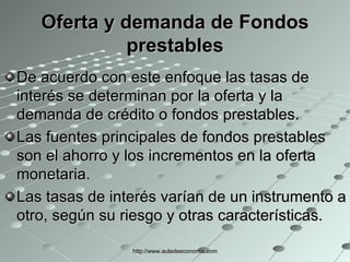 Oferta y demanda de Fondos prestables De acuerdo con este enfoque las tasas de interés se determinan por la oferta y la demanda de crédito o fondos prestables. Las fuentes principales de fondos prestables son el ahorro y los incrementos en la oferta monetaria. Las tasas de interés varían de un instrumento a otro, según su riesgo y otras características. http://www.auladeeconomia.com 