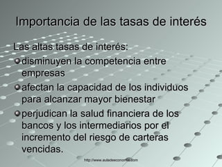 Importancia de las tasas de interés Las altas tasas de interés: disminuyen la competencia entre empresas afectan la capacidad de los individuos para alcanzar mayor bienestar perjudican la salud financiera de los bancos y los intermediarios por el incremento del riesgo de carteras vencidas. http://www.auladeeconomia.com 